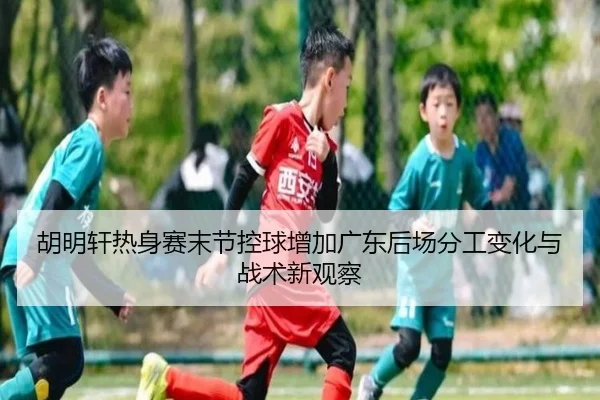 胡明轩热身赛末节控球增加广东后场分工变化与战术新观察