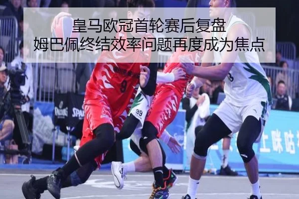 皇马欧冠首轮赛后复盘 姆巴佩终结效率问题再度成为焦点